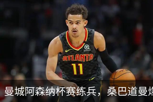 曼城阿森纳杯赛练兵，桑巴道曼爆发彰显豪门厚度